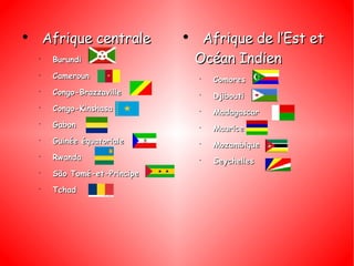 Afrique centrale  Burundi Cameroun Congo-Brazzaville Congo-Kinshasa Gabon Guinée équatoriale Rwanda São Tomé-et-Principe Tchad Afrique de l’Est et Océan Indien Comores Djibouti Madagascar Maurice Mozambique Seychelles 