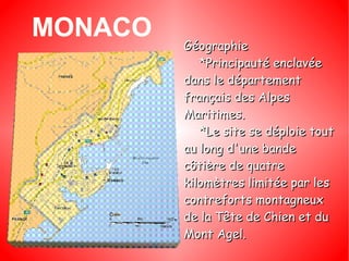 MONACO Géographie *Principauté enclavée dans le département français des Alpes Maritimes. *Le site se déploie tout au long d'une bande côtière de quatre kilomètres limitée par les contreforts montagneux de la Tête de Chien et du Mont Agel. 