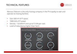 Monaco Telecom is the only hosting company in the Principality to own and
operate its hosting facilities.
• Size: 600 m² of IT space
• 1000 kVA of IT power
• Density : 1,6 kVA/m² and up to15 kVA per rack
• Level of redundancy higher than Tier3
TECHNICAL FEATURES
 