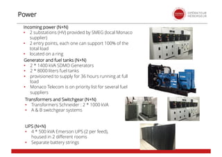 Incoming power (N+N)
• 2 substations (HV) provided by SMEG (local Monaco
supplier)
• 2 entry points, each one can support 100% of the
total load
• located on a ring
Power
Transformers and Switchgear (N+N)
• Transformers Schneider : 2 * 1000 kVA
• A & B switchgear systems
Generator and fuel tanks (N+N)
• 2 * 1400 kVA SDMO Generators
• 2 * 8000 liters fuel tanks
• provisioned to supply for 36 hours running at full
load
• Monaco Telecom is on priority list for several fuel
suppliers
UPS (N+N)
• 4 * 500 kVA Emerson UPS (2 per feed),
housed in 2 different rooms
• Separate battery strings
 