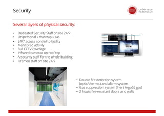 Security
• Double fire detection system
(optic/thermic) and alarm system
• Gas suppression system (Inert Argo55 gas)
• 2 hours fire-resistant doors and walls
Several layers of physical security:
• Dedicated Security Staff onsite 24/7
• Unipersonal « mantrap » sas
• 24/7 access control to facility
• Monitored activity
• Full CCTV coverage
• Infrared cameras on roof top
• A security staff for the whole building
• Firemen staff on site 24/7
 