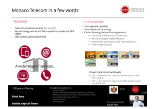 • Telecommunications services B2C and B2B
• Key technology partner and Telco operators provider in EMEA
region
• Data Centers and Cloud Services
A wide range of services...
National International
Debt free
Stable capital flows
The new shareholder
Xavier Niel
• Telco operators provider
• Telco infrastructure sharing
• Carrier, Roaming, data and hosting services
• Launching of key products & services,
• New technologies implementation,
• Investments optimization and costs reduction ...
• Tailor-made solutions
Strong financial performance
• Revenue: 180 M €
• Around 50% of the revenue from international business
• B2B services represent more than 50% of national revenue
• Consolidated net income: 21,5 m €
• No financial debt
• 280 employees
100 years of history 47%
53%
Proven track record worldwide:
• 2012 – extension for 3 years of service contract with
PTK - kosovo
• 2014 – BOT Contract signed with AZUR Congo, Gabon
and AZUR CAR
Monaco Telecom in a few words
 