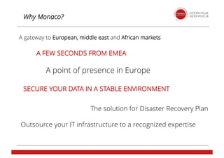 Why Monaco?
A gateway to European, middle east and African markets
A point of presence in Europe
A FEW SECONDS FROM EMEA
The solution for Disaster Recovery Plan
SECURE YOUR DATA IN A STABLE ENVIRONMENT
Outsource your IT infrastructure to a recognized expertise
 