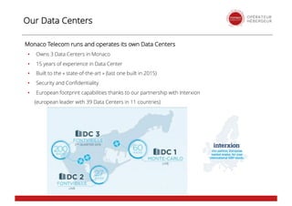 Our Data Centers
Monaco Telecom runs and operates its own Data Centers
• Owns 3 Data Centers in Monaco
• 15 years of experience in Data Center
• Built to the « state-of-the-art » (last one built in 2015)
• Security and Confidentiality
• European footprint capabilities thanks to our partnership with Interxion
(european leader with 39 Data Centers in 11 countries)
 