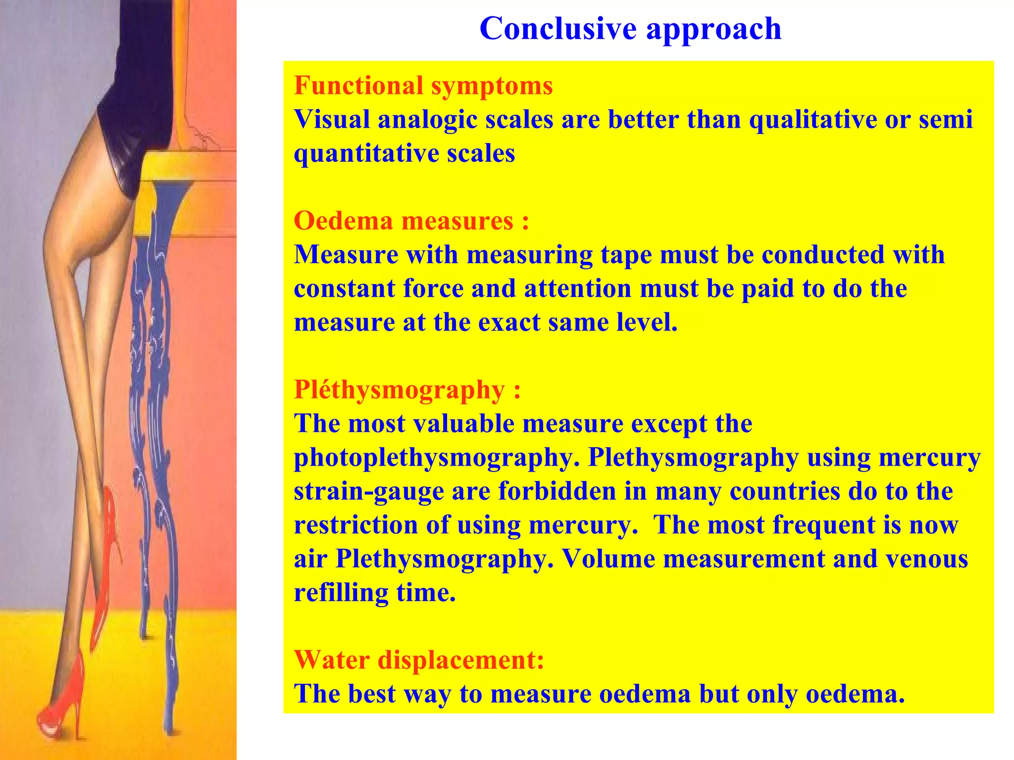 Conclusive approach Functional symptoms   Visual analogic scales are better than qualitative or semi quantitative scales Oedema measures :   Measure with measuring tape must be conducted with constant force and attention must be paid to do the measure at the exact same level.  Pléthysmography : The most valuable measure except the photoplethysmography. Plethysmography using mercury strain-gauge are forbidden in many countries do to the restriction of using mercury.  The most frequent is now air Plethysmography. Volume measurement and venous refilling time.  Water displacement:   The best way to measure oedema but only oedema.  