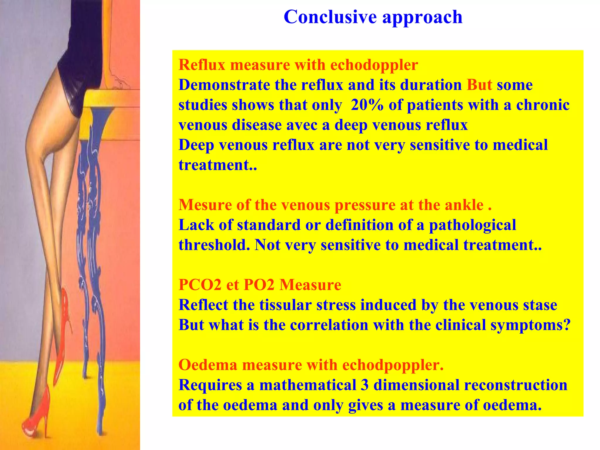 Conclusive approach Reflux measure with echodoppler Demonstrate the reflux and its duration  But  some studies shows that only  20% of patients with a chronic venous disease avec a deep venous reflux  Deep venous reflux are not very sensitive to medical treatment.. Mesure of the venous pressure at the ankle .   Lack of standard or definition of a pathological threshold. Not very sensitive to medical treatment.. PCO2 et PO2 Measure  Reflect the tissular stress induced by the venous stase But what is the correlation with the clinical symptoms? Oedema measure with echodpoppler.   Requires a mathematical 3 dimensional reconstruction of the oedema and only gives a measure of oedema.  