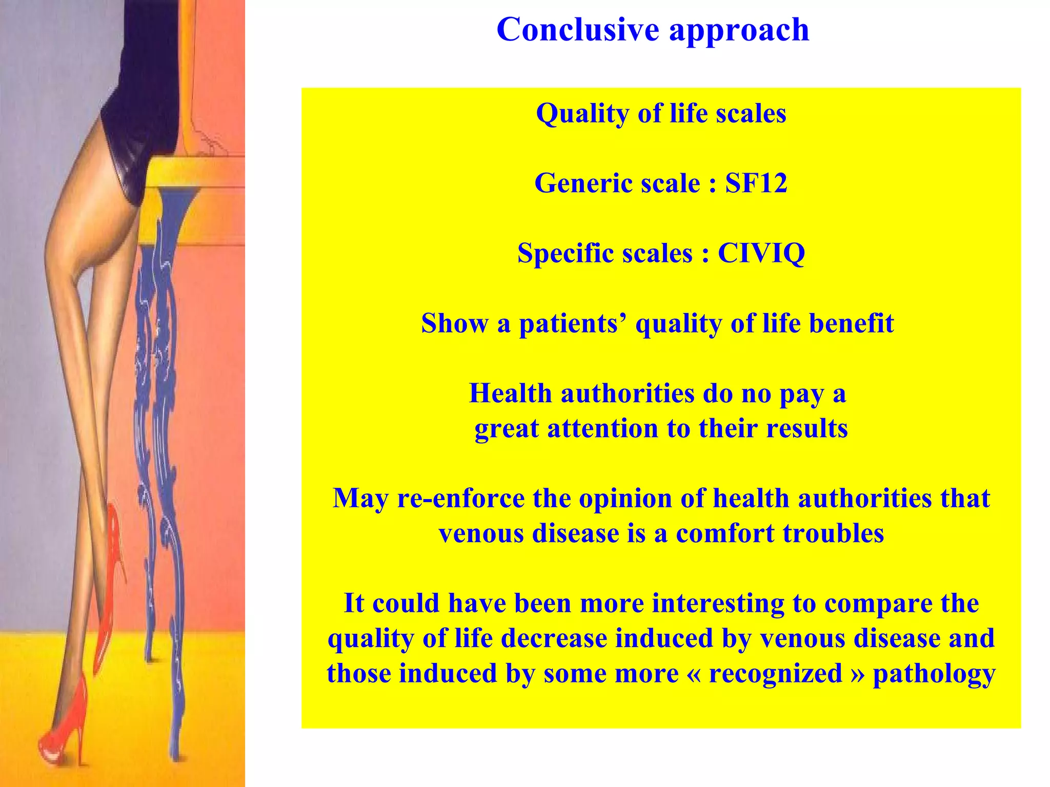Conclusive approach Quality of life scales Generic scale : SF12 Specific scales : CIVIQ Show a patients’ quality of life benefit  Health authorities do no pay a  great attention to their results May re-enforce the opinion of health authorities that venous disease is a comfort troubles It could have been more interesting to compare the quality of life decrease induced by venous disease and those induced by some more « recognized » pathology 