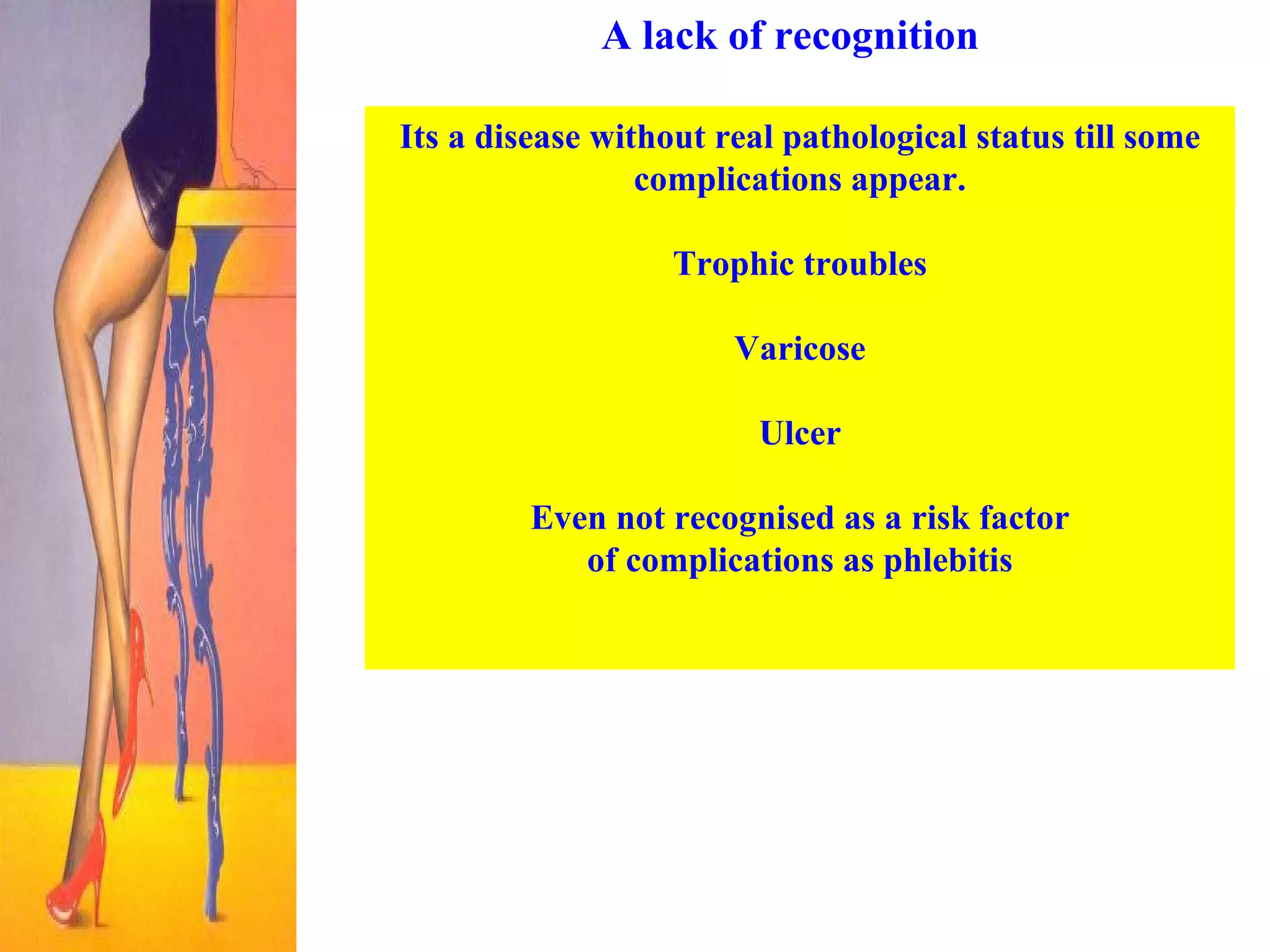 A lack of recognition Its a disease without real pathological status till some complications appear. Trophic troubles Varicose Ulcer Even not recognised as a risk factor of complications as phlebitis   