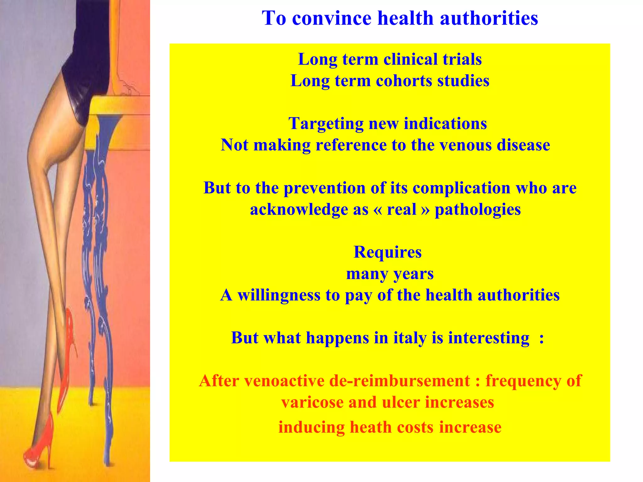 To convince health authorities Long term clinical trials Long term cohorts studies  Targeting new indications  Not making reference to the venous disease  But to the prevention of its complication who are acknowledge as « real » pathologies  Requires  many years  A willingness to pay of the health authorities But what happens in italy is interesting  :  After venoactive de-reimbursement : frequency of varicose and ulcer increases  inducing heath costs   increase 