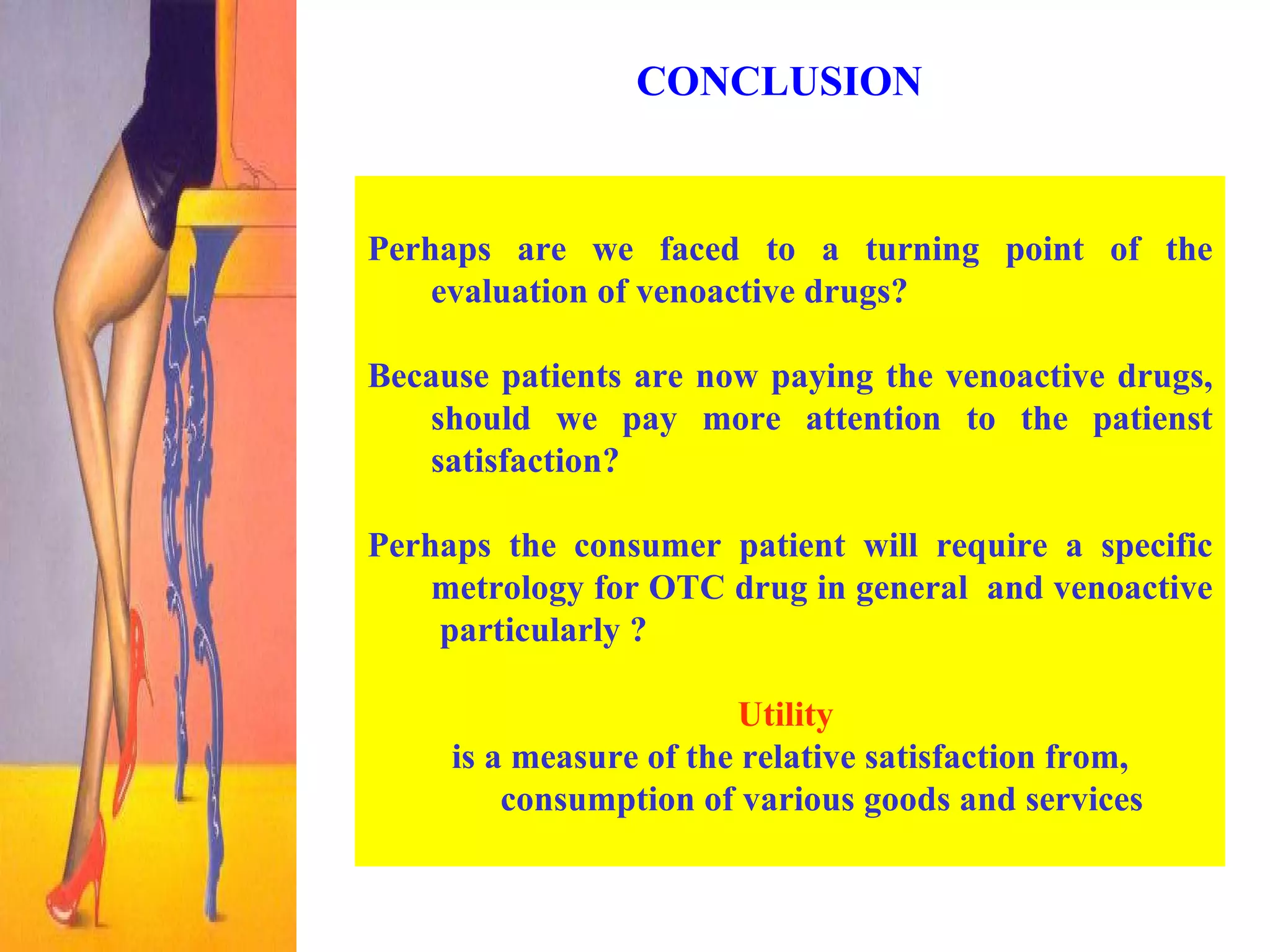 CONCLUSION  Perhaps are we faced to a turning point of the evaluation of venoactive drugs? Because patients are now paying the venoactive drugs, should we pay more attention to the patienst satisfaction?  Perhaps the consumer patient will require a specific metrology for OTC drug in general  and venoactive  particularly ?   Utility   is a measure of the relative satisfaction from, consumption of various goods and services 
