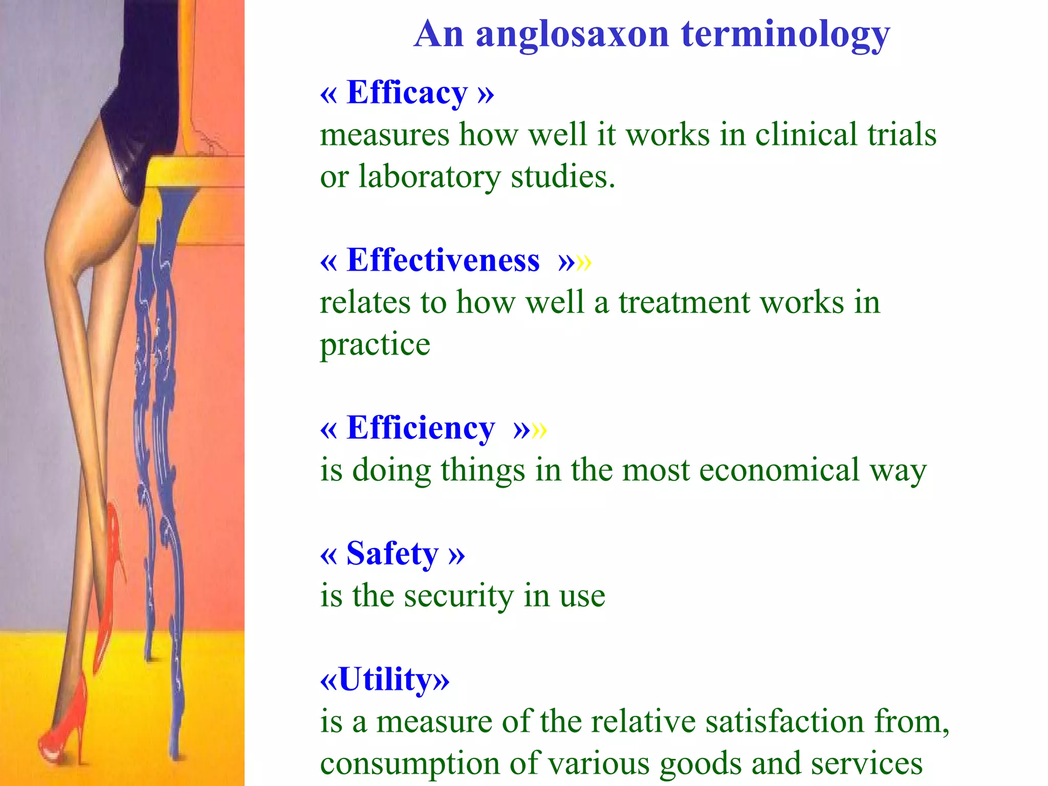An anglosaxon terminology « Efficacy »   measures how well it works in clinical trials or laboratory studies.   « Effectiveness  » »   relates to how well a treatment works in practice   « Efficiency  » »  is doing things in the most economical way   « Safety »   is the security in use «Utility»   is a measure of the relative satisfaction from, consumption of various goods and services 