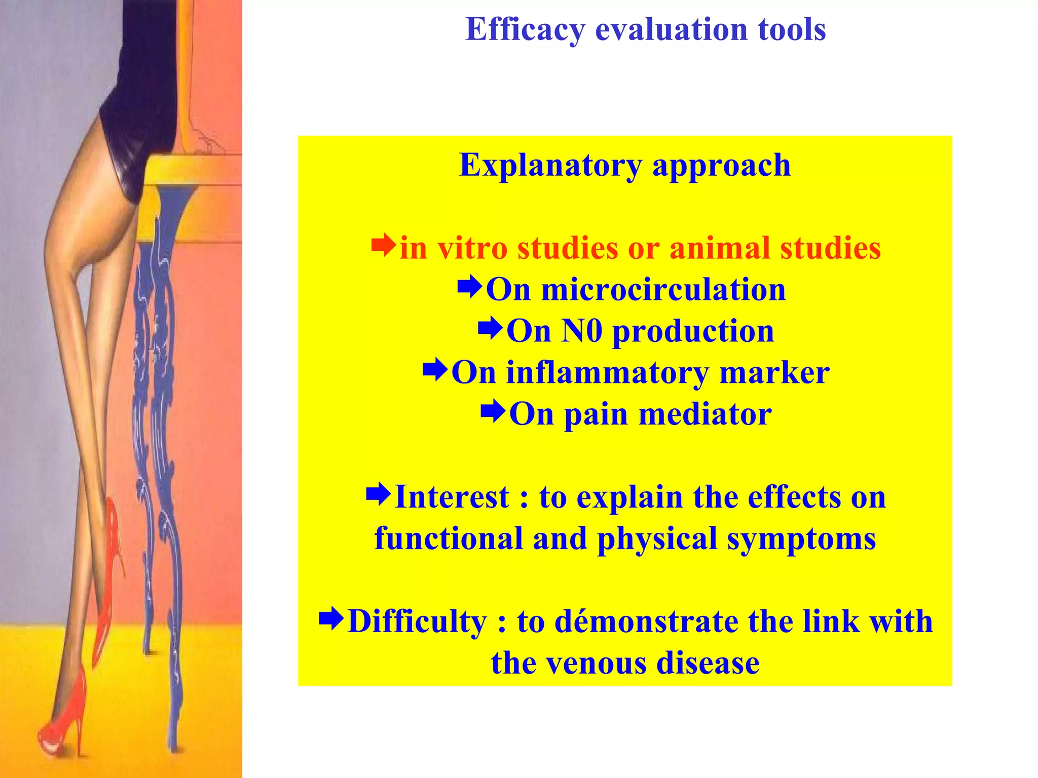 Efficacy evaluation tools Explanatory approach in vitro studies or animal studies On microcirculation  On N0 production On inflammatory marker On pain mediator Interest : to explain the effects on functional and physical symptoms Difficulty : to démonstrate the link with the venous disease 