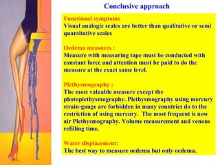 Conclusive approach Functional symptoms   Visual analogic scales are better than qualitative or semi quantitative scales Oedema measures :   Measure with measuring tape must be conducted with constant force and attention must be paid to do the measure at the exact same level.  Pléthysmography : The most valuable measure except the photoplethysmography. Plethysmography using mercury strain-gauge are forbidden in many countries do to the restriction of using mercury.  The most frequent is now air Plethysmography. Volume measurement and venous refilling time.  Water displacement:   The best way to measure oedema but only oedema.  