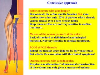 Conclusive approach Reflux measure with echodoppler Demonstrate the reflux and its duration  But  some studies shows that only  20% of patients with a chronic venous disease avec a deep venous reflux  Deep venous reflux are not very sensitive to medical treatment.. Mesure of the venous pressure at the ankle .   Lack of standard or definition of a pathological threshold. Not very sensitive to medical treatment.. PCO2 et PO2 Measure  Reflect the tissular stress induced by the venous stase But what is the correlation with the clinical symptoms? Oedema measure with echodpoppler.   Requires a mathematical 3 dimensional reconstruction of the oedema and only gives a measure of oedema.  