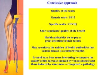 Conclusive approach Quality of life scales Generic scale : SF12 Specific scales : CIVIQ Show a patients’ quality of life benefit  Health authorities do no pay a  great attention to their results May re-enforce the opinion of health authorities that venous disease is a comfort troubles It could have been more interesting to compare the quality of life decrease induced by venous disease and those induced by some more « recognized » pathology 