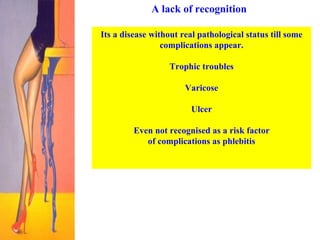 A lack of recognition Its a disease without real pathological status till some complications appear. Trophic troubles Varicose Ulcer Even not recognised as a risk factor of complications as phlebitis   