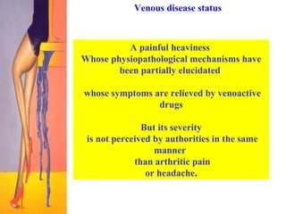 Venous disease status A painful heaviness  Whose physiopathological mechanisms have been partially elucidated  whose symptoms are relieved by venoactive drugs But its severity is not perceived by authorities in the same manner  than arthritic pain or headache .   