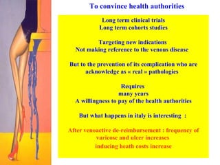 To convince health authorities Long term clinical trials Long term cohorts studies  Targeting new indications  Not making reference to the venous disease  But to the prevention of its complication who are acknowledge as « real » pathologies  Requires  many years  A willingness to pay of the health authorities But what happens in italy is interesting  :  After venoactive de-reimbursement : frequency of varicose and ulcer increases  inducing heath costs   increase 
