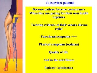 To convince patients  Because patients become consummers When they are paying for their own health expenses To bring evidence of their venous disease relief Functional symptoms +++ Physical symptoms (oedema) Quality of life  And in the next future Patients’ satisfaction 