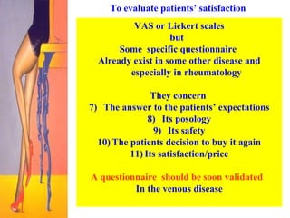 To evaluate patients’ satisfaction  VAS  or Lickert scales but  Some  specific questionnaire  Already exist in some other disease and especially in rheumatology They concern  The answer to the patients’ expectations Its posology Its safety The patients decision to buy it again Its satisfaction/price A questionnaire  should be soon validated  In the venous disease 