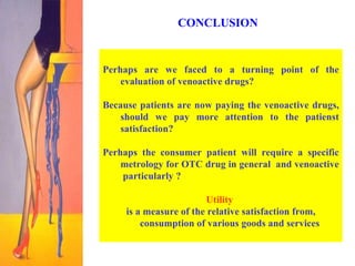 CONCLUSION  Perhaps are we faced to a turning point of the evaluation of venoactive drugs? Because patients are now paying the venoactive drugs, should we pay more attention to the patienst satisfaction?  Perhaps the consumer patient will require a specific metrology for OTC drug in general  and venoactive  particularly ?   Utility   is a measure of the relative satisfaction from, consumption of various goods and services 