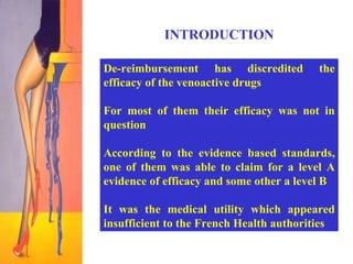 INTRODUCTION De-reimbursement has discredited the efficacy of the venoactive drugs For most of them their efficacy was not in question  According to the evidence based standards, one of them was able to claim for a level A evidence of efficacy and some other a level B It was the medical utility which appeared insufficient to the French Health authorities 