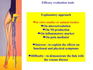 Efficacy evaluation tools Explanatory approach in vitro studies or animal studies On microcirculation  On N0 production On inflammatory marker On pain mediator Interest : to explain the effects on functional and physical symptoms Difficulty : to démonstrate the link with the venous disease 