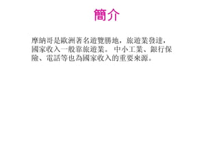 簡介  摩納哥是歐洲著名遊覽勝地，旅遊業發達，國家收入一般靠旅遊業。   中小工業、銀行保險、電話等也為國家收入的重要來源。 