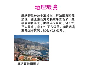 地理環境  摩納哥位於地中海沿岸，與法國東南部接壤，國土東西方向長三千五百米，最窄處兩百多米，面積 485 英畝，合 0.76 平方英哩，或 1.98 平方公里。海拔最高點是 206 英呎，約合 62.8 公尺。 摩納哥港灣風光 