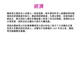 經濟  摩納哥主要的收入來源之一是旅遊業；每年都有許多人被摩納哥的賭場和的舒適氣候所吸引。摩納哥經濟發達，主要以博彩、旅遊和銀行業為主，無污染的工業的多種經營上取得了成功的開發。這裡的生活水準很高，與附近的法國的大都市大體相當。 透過在摩納哥以外的事業賺得其大部分的收入吸引了大多數的主意，但是大多數的移民是商人。自蒙特卡洛賭場於 1865 年成立後，摩納哥從窮國變成富國。 
