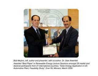 Bob Meyers, left, author and presenter, with co-author, Dr. Daw Alwerfalli.
Awarded “Best Paper” in Renewable Energy Lecture Sessions amongst 28 master and
doctoral participants from 21 international countries. "Solar Energy Application in US
Automotive Plant, Feasibility Study”, Ever 09, Monaco, March 2009.
 