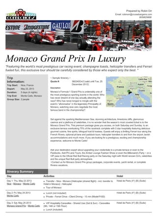 Prepared by Robin Orr
                                                                                                                    Email: robinorr@cruisebargains.com
                                                                                                                                           8059629898 
                                                                                                                                                            




Monaco Grand Prix In Luxury 
"Featuring the world’s most prestigious car racing event, champagne toasts, helicopter transfers and Ferrari 
fueled fun, this exclusive tour should be carefully considered by those who expect only the best. " 

 Trip                                         ~ Sample Itinerary ~  
 Information:                                 Quote #:                 360240Orr2 (valid until Tue, 25 
 Trip Start:   Nice, France                                            December 2012)  
                                              Description: 
 Depart:       May 23, 2013 
 Duration:     5 days (4 nights)              Monaco’s Formula 1 Grand Prix is undeniably one of 
 Trip End:     Monte Carlo, Monaco            the most prestigious sporting events in the world. Who 
                                              has never dreamt of one day actually attending the 
 Group Size: 2 people  
                                              race? Who has never longed to mingle with the 
                                              event’s “aficionados” in the legendary Principality of 
                                              Monaco, watching race cars negotiate the most 
                                              famous bend in the championship?  
                                               
                                               
                                              Set against the sparking Mediterranean Sea, stunning architecture, limestone cliffs, glamorous 
                                              casinos and a plethora of celebrities, it is no wonder that the season’s most coveted ticket is to the 
                                              Monaco Grand Prix. This premium package gives you access, on both Saturday and Sunday, to an 
                                              exclusive terrace overlooking 75% of the racetrack complete with 5 star hospitality featuring delicious 
                                              gourmet cuisine, fine spirits, bilingual host & hostess. Guests will enjoy a thrilling Ferrari tour along the 
                                              French Rivera, optional pit lane and paddock tours, helicopter transfers to and from the airport, lavish 
                                              accommodations and much more. If you are looking for a prestigious, exciting and championship 
                                              experience, welcome to Monte Carlo!  
                                               
                                               
                                              Ask your destination expert about upgrading your credentials to a private terrace or even to the 
                                              Paddocks. Add Pit Lane Tours, the Amber Lounge Fashion Show or even the Billionaire's Party ~ or a 
                                              VIP pass to the Oficial Red Bull Racing party on the Saturday night with World renown DJ's, celebrities 
                                              and the unique Red Bull party atmosphere.  
                                              ~Contact us for Monaco Grand Prix group packages, corporate events, yacht rental, or complete 
                                              Riviera vacations.  

 Itinerary Summary                                              
 Day                                  Activities                                                                     Hotel
 Day 1: Thu, May 23 2013              l Transfer ­ Nice ­ Monaco [Helicopter (shared flight) ­ incl. transfer to     Hotel de Paris (4*) (B) (Suite)
 Nice ­ Monaco ­ Monte Carlo          Hotel in Monaco] ­ Helicopter 
                                      l   Tour of Monaco 

 Day 2: Fri, May 24 2013              l   Lunch (not included)                                                       Hotel de Paris (4*) (B) (Suite)
 Monte Carlo                          l   Private ­ Ferrari Drive ­ Client Driving ­ 15 min (Model F430) 

 Day 3: Sat, May 25 2013              l  VIP Hospitality Caravelles ­ Shared Use (Sat & Sun) ­ Caravelles            Hotel de Paris (4*) (B) (Suite)
 Monaco Grand Prix ­ Monte Carlo      (9th, 14th or 15th Floor) 
                                      l   Lunch (included) 
 