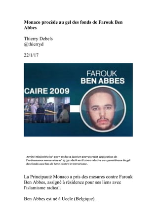 Monaco procède au gel des fonds de Farouk Ben
Abbes
Thierry Debels
@thierryd
22/1/17
La Principauté Monaco a pris des mesures contre Farouk
Ben Abbes, assigné à résidence pour ses liens avec
l'islamisme radical.
Ben Abbes est né à Uccle (Belgique).
 