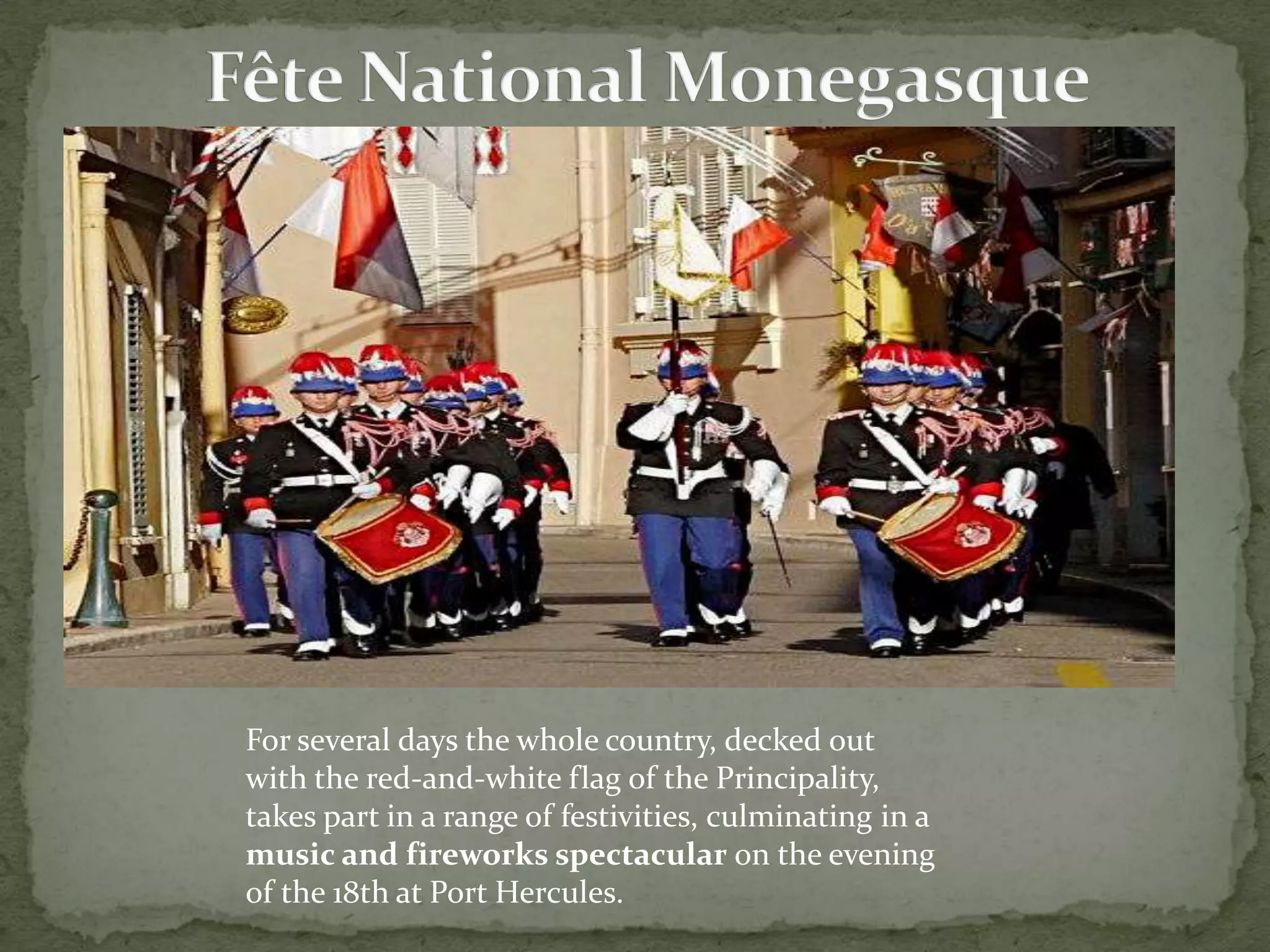 




    For several days the whole country, decked out
    with the red-and-white flag of the Principality,
    takes part in a range of festivities, culminating in a
    music and fireworks spectacular on the evening
    of the 18th at Port Hercules.
 