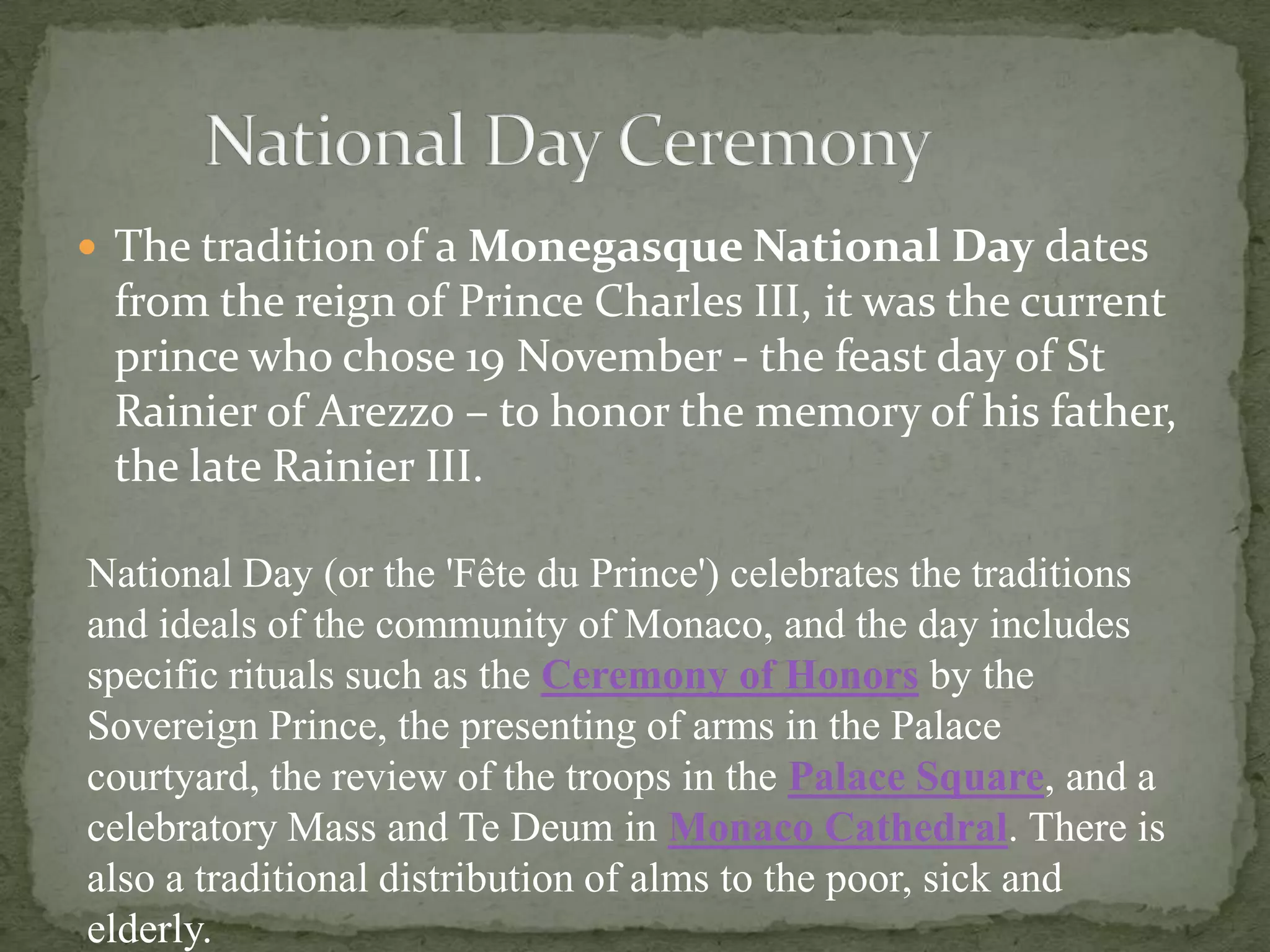  The tradition of a Monegasque National Day dates
 from the reign of Prince Charles III, it was the current
 prince who chose 19 November - the feast day of St
 Rainier of Arezzo – to honor the memory of his father,
 the late Rainier III.

National Day (or the 'Fête du Prince') celebrates the traditions
and ideals of the community of Monaco, and the day includes
specific rituals such as the Ceremony of Honors by the
Sovereign Prince, the presenting of arms in the Palace
courtyard, the review of the troops in the Palace Square, and a
celebratory Mass and Te Deum in Monaco Cathedral. There is
also a traditional distribution of alms to the poor, sick and
elderly.
 