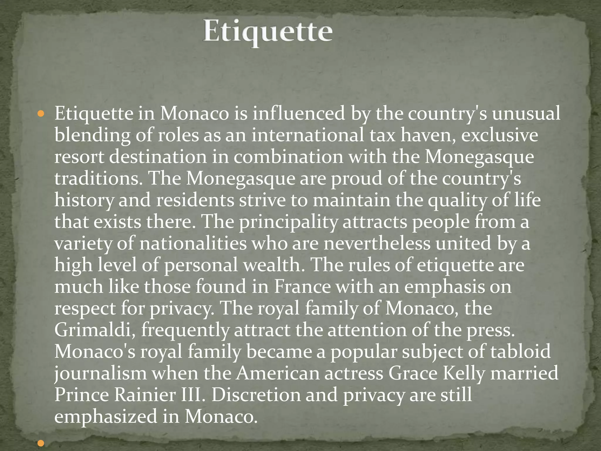  Etiquette in Monaco is influenced by the country's unusual
    blending of roles as an international tax haven, exclusive
    resort destination in combination with the Monegasque
    traditions. The Monegasque are proud of the country's
    history and residents strive to maintain the quality of life
    that exists there. The principality attracts people from a
    variety of nationalities who are nevertheless united by a
    high level of personal wealth. The rules of etiquette are
    much like those found in France with an emphasis on
    respect for privacy. The royal family of Monaco, the
    Grimaldi, frequently attract the attention of the press.
    Monaco's royal family became a popular subject of tabloid
    journalism when the American actress Grace Kelly married
    Prince Rainier III. Discretion and privacy are still
    emphasized in Monaco.

 