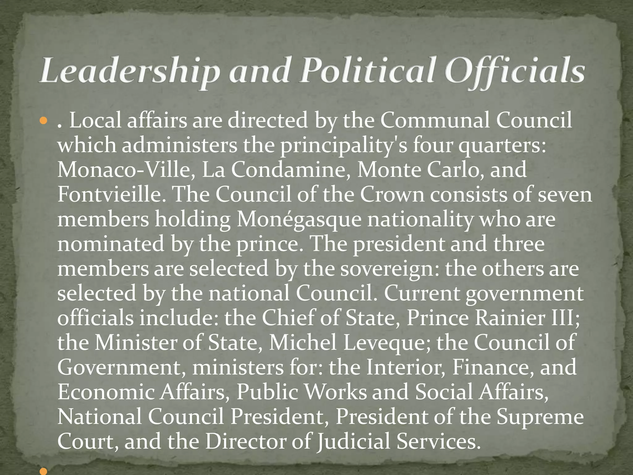  . Local affairs are directed by the Communal Council
 which administers the principality's four quarters:
 Monaco-Ville, La Condamine, Monte Carlo, and
 Fontvieille. The Council of the Crown consists of seven
 members holding Monégasque nationality who are
 nominated by the prince. The president and three
 members are selected by the sovereign: the others are
 selected by the national Council. Current government
 officials include: the Chief of State, Prince Rainier III;
 the Minister of State, Michel Leveque; the Council of
 Government, ministers for: the Interior, Finance, and
 Economic Affairs, Public Works and Social Affairs,
 National Council President, President of the Supreme
 Court, and the Director of Judicial Services.
 