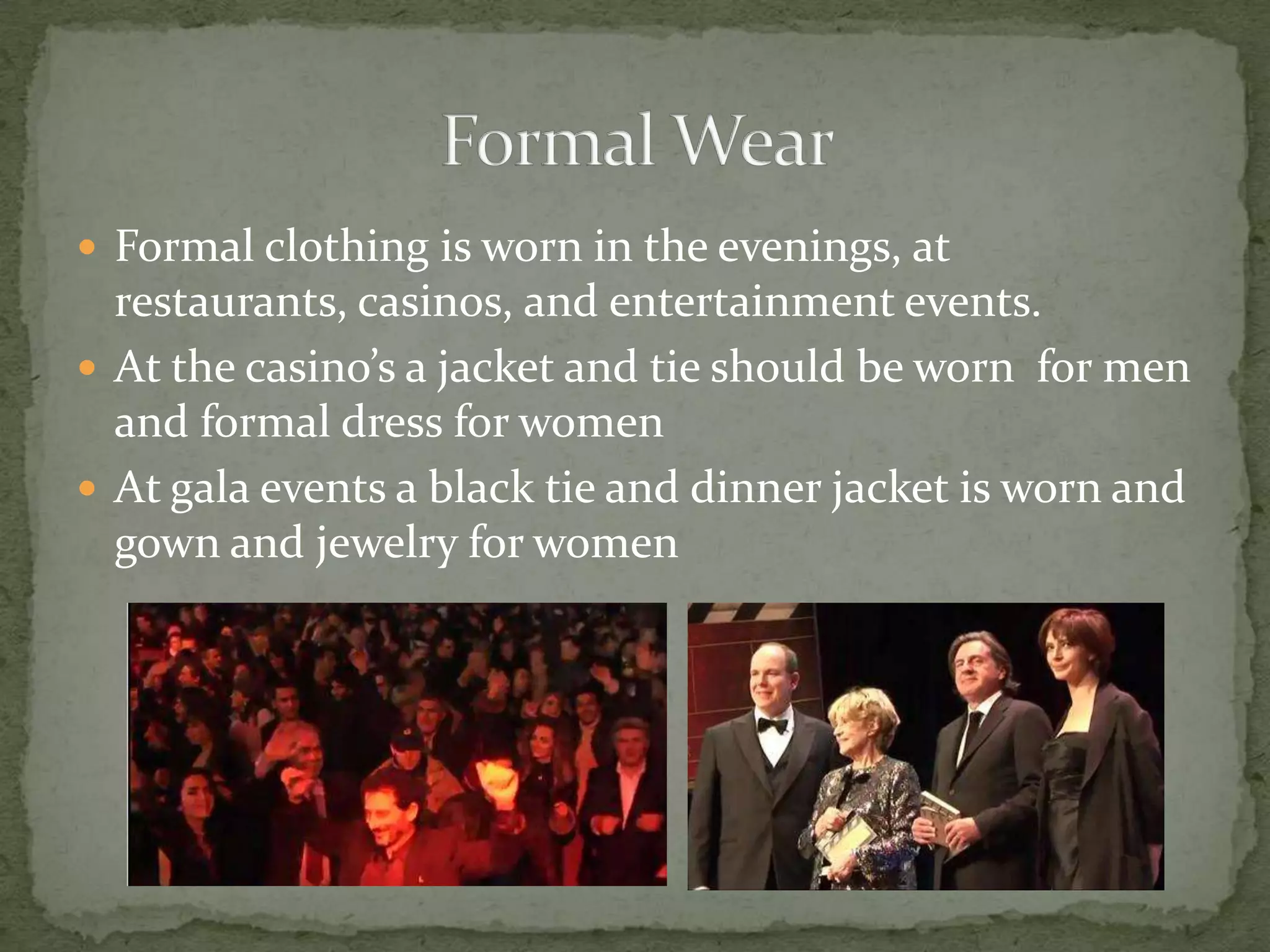  Formal clothing is worn in the evenings, at
  restaurants, casinos, and entertainment events.
 At the casino’s a jacket and tie should be worn for men
  and formal dress for women
 At gala events a black tie and dinner jacket is worn and
  gown and jewelry for women
 