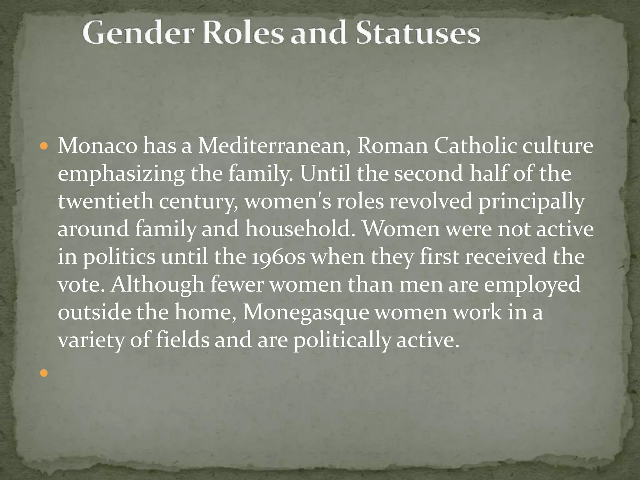  Monaco has a Mediterranean, Roman Catholic culture
    emphasizing the family. Until the second half of the
    twentieth century, women's roles revolved principally
    around family and household. Women were not active
    in politics until the 1960s when they first received the
    vote. Although fewer women than men are employed
    outside the home, Monegasque women work in a
    variety of fields and are politically active.

 