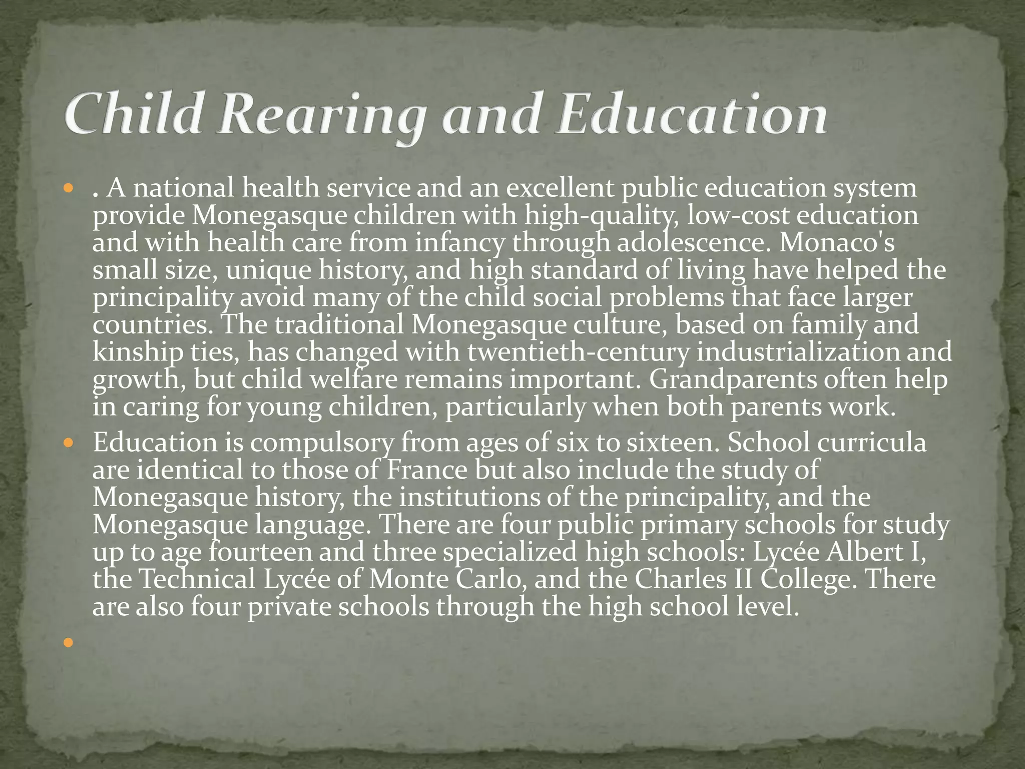  . A national health service and an excellent public education system
  provide Monegasque children with high-quality, low-cost education
  and with health care from infancy through adolescence. Monaco's
  small size, unique history, and high standard of living have helped the
  principality avoid many of the child social problems that face larger
  countries. The traditional Monegasque culture, based on family and
  kinship ties, has changed with twentieth-century industrialization and
  growth, but child welfare remains important. Grandparents often help
  in caring for young children, particularly when both parents work.
 Education is compulsory from ages of six to sixteen. School curricula
  are identical to those of France but also include the study of
  Monegasque history, the institutions of the principality, and the
  Monegasque language. There are four public primary schools for study
  up to age fourteen and three specialized high schools: Lycée Albert I,
  the Technical Lycée of Monte Carlo, and the Charles II College. There
  are also four private schools through the high school level.

 