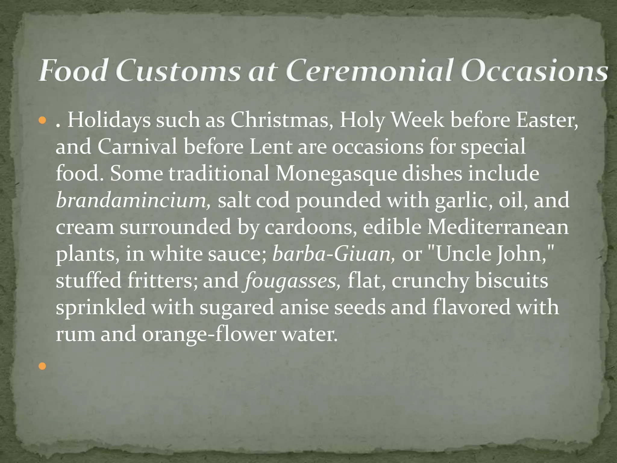  . Holidays such as Christmas, Holy Week before Easter,
    and Carnival before Lent are occasions for special
    food. Some traditional Monegasque dishes include
    brandamincium, salt cod pounded with garlic, oil, and
    cream surrounded by cardoons, edible Mediterranean
    plants, in white sauce; barba-Giuan, or "Uncle John,"
    stuffed fritters; and fougasses, flat, crunchy biscuits
    sprinkled with sugared anise seeds and flavored with
    rum and orange-flower water.

 