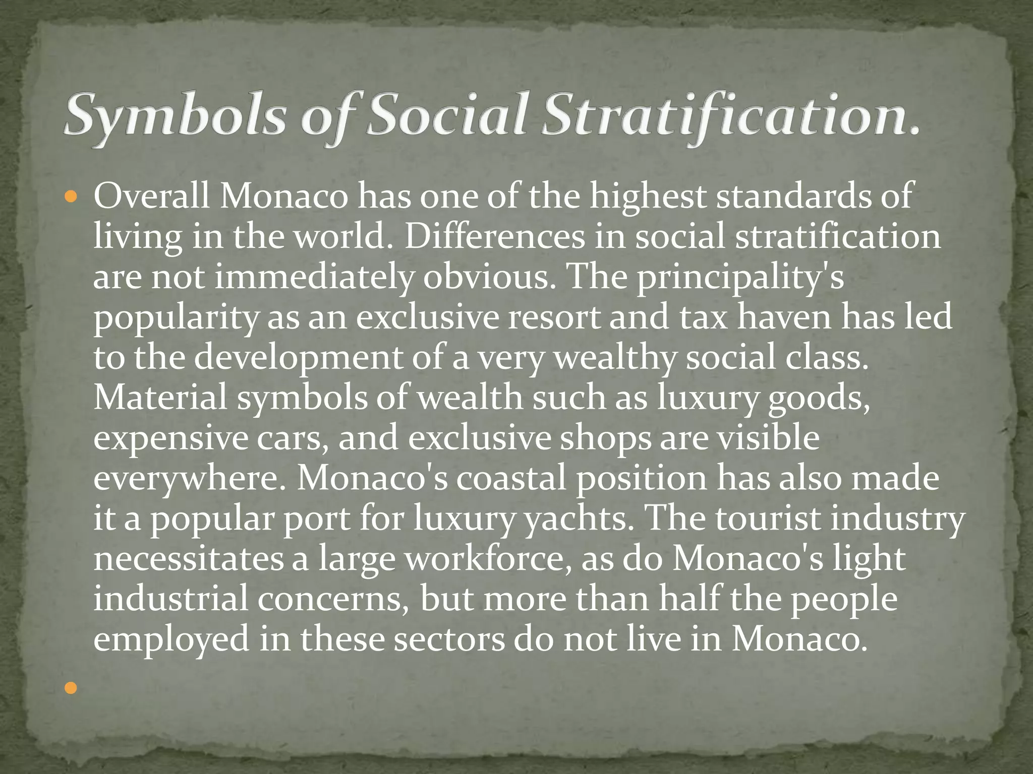  Overall Monaco has one of the highest standards of
    living in the world. Differences in social stratification
    are not immediately obvious. The principality's
    popularity as an exclusive resort and tax haven has led
    to the development of a very wealthy social class.
    Material symbols of wealth such as luxury goods,
    expensive cars, and exclusive shops are visible
    everywhere. Monaco's coastal position has also made
    it a popular port for luxury yachts. The tourist industry
    necessitates a large workforce, as do Monaco's light
    industrial concerns, but more than half the people
    employed in these sectors do not live in Monaco.

 