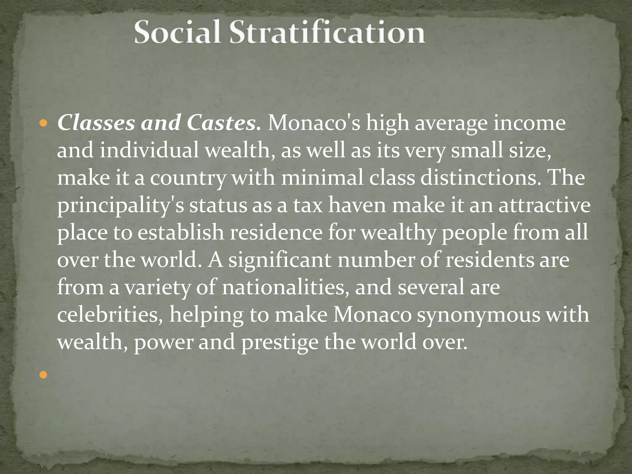  Classes and Castes. Monaco's high average income
    and individual wealth, as well as its very small size,
    make it a country with minimal class distinctions. The
    principality's status as a tax haven make it an attractive
    place to establish residence for wealthy people from all
    over the world. A significant number of residents are
    from a variety of nationalities, and several are
    celebrities, helping to make Monaco synonymous with
    wealth, power and prestige the world over.

 