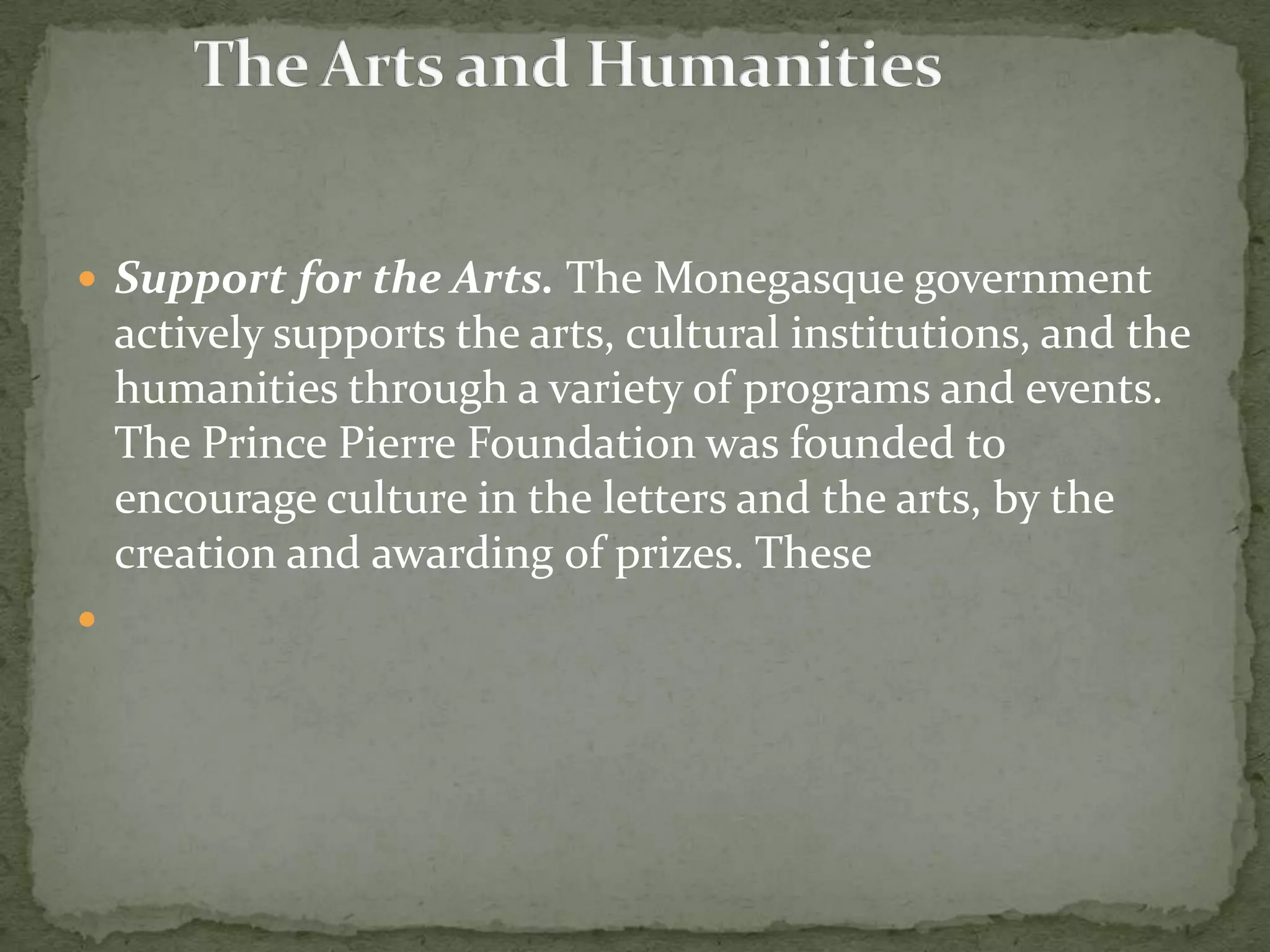  Support for the Arts. The Monegasque government
    actively supports the arts, cultural institutions, and the
    humanities through a variety of programs and events.
    The Prince Pierre Foundation was founded to
    encourage culture in the letters and the arts, by the
    creation and awarding of prizes. These

 
