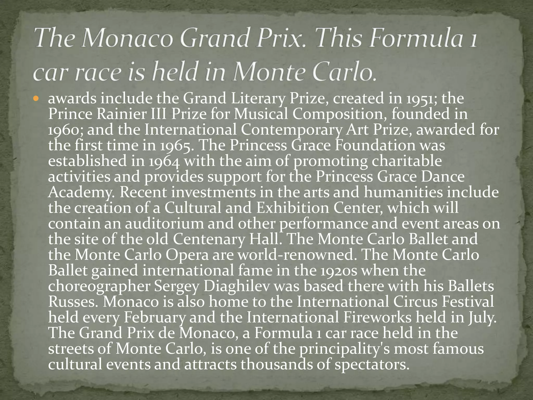  awards include the Grand Literary Prize, created in 1951; the
  Prince Rainier III Prize for Musical Composition, founded in
  1960; and the International Contemporary Art Prize, awarded for
  the first time in 1965. The Princess Grace Foundation was
  established in 1964 with the aim of promoting charitable
  activities and provides support for the Princess Grace Dance
  Academy. Recent investments in the arts and humanities include
  the creation of a Cultural and Exhibition Center, which will
  contain an auditorium and other performance and event areas on
  the site of the old Centenary Hall. The Monte Carlo Ballet and
  the Monte Carlo Opera are world-renowned. The Monte Carlo
  Ballet gained international fame in the 1920s when the
  choreographer Sergey Diaghilev was based there with his Ballets
  Russes. Monaco is also home to the International Circus Festival
  held every February and the International Fireworks held in July.
  The Grand Prix de Monaco, a Formula 1 car race held in the
  streets of Monte Carlo, is one of the principality's most famous
  cultural events and attracts thousands of spectators.
 