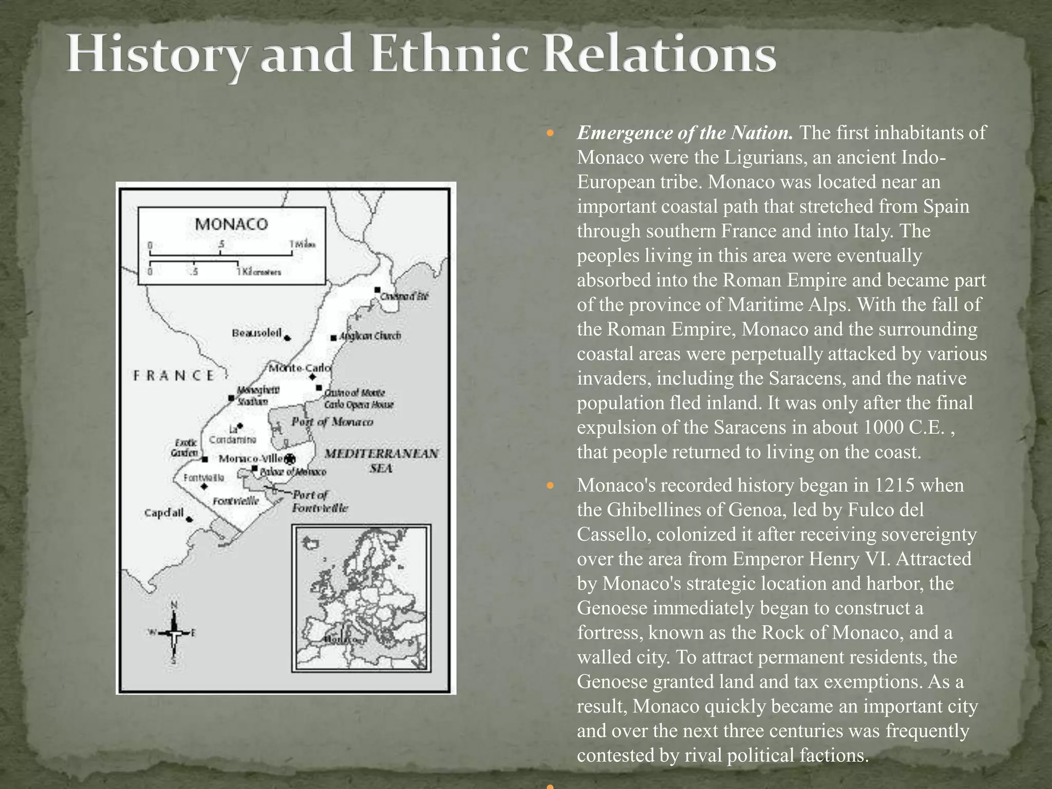    Emergence of the Nation. The first inhabitants of
    Monaco were the Ligurians, an ancient Indo-
    European tribe. Monaco was located near an
    important coastal path that stretched from Spain
    through southern France and into Italy. The
    peoples living in this area were eventually
    absorbed into the Roman Empire and became part
    of the province of Maritime Alps. With the fall of
    the Roman Empire, Monaco and the surrounding
    coastal areas were perpetually attacked by various
    invaders, including the Saracens, and the native
    population fled inland. It was only after the final
    expulsion of the Saracens in about 1000 C.E. ,
    that people returned to living on the coast.
   Monaco's recorded history began in 1215 when
    the Ghibellines of Genoa, led by Fulco del
    Cassello, colonized it after receiving sovereignty
    over the area from Emperor Henry VI. Attracted
    by Monaco's strategic location and harbor, the
    Genoese immediately began to construct a
    fortress, known as the Rock of Monaco, and a
    walled city. To attract permanent residents, the
    Genoese granted land and tax exemptions. As a
    result, Monaco quickly became an important city
    and over the next three centuries was frequently
    contested by rival political factions.
 