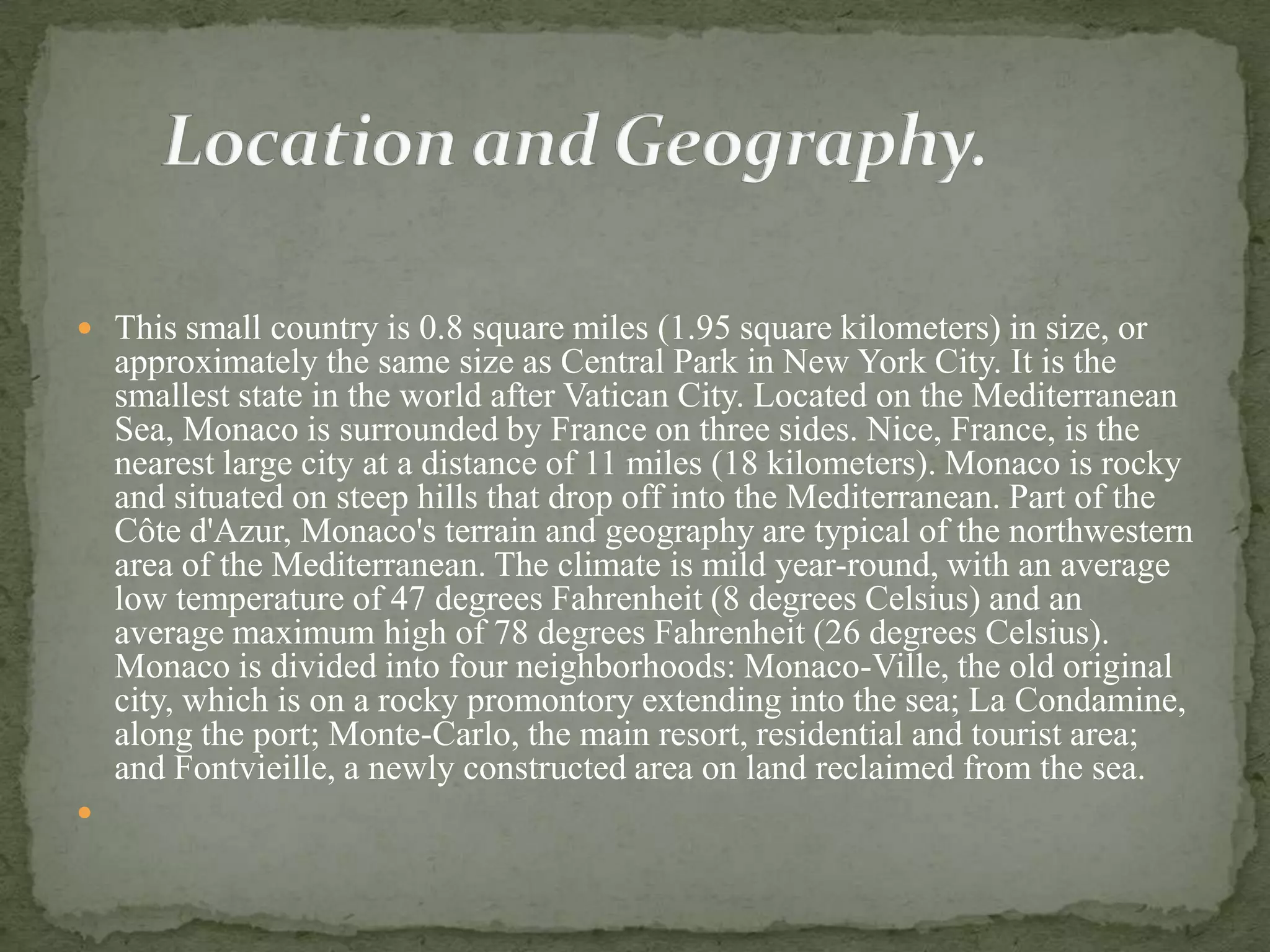  This small country is 0.8 square miles (1.95 square kilometers) in size, or
    approximately the same size as Central Park in New York City. It is the
    smallest state in the world after Vatican City. Located on the Mediterranean
    Sea, Monaco is surrounded by France on three sides. Nice, France, is the
    nearest large city at a distance of 11 miles (18 kilometers). Monaco is rocky
    and situated on steep hills that drop off into the Mediterranean. Part of the
    Côte d'Azur, Monaco's terrain and geography are typical of the northwestern
    area of the Mediterranean. The climate is mild year-round, with an average
    low temperature of 47 degrees Fahrenheit (8 degrees Celsius) and an
    average maximum high of 78 degrees Fahrenheit (26 degrees Celsius).
    Monaco is divided into four neighborhoods: Monaco-Ville, the old original
    city, which is on a rocky promontory extending into the sea; La Condamine,
    along the port; Monte-Carlo, the main resort, residential and tourist area;
    and Fontvieille, a newly constructed area on land reclaimed from the sea.

 