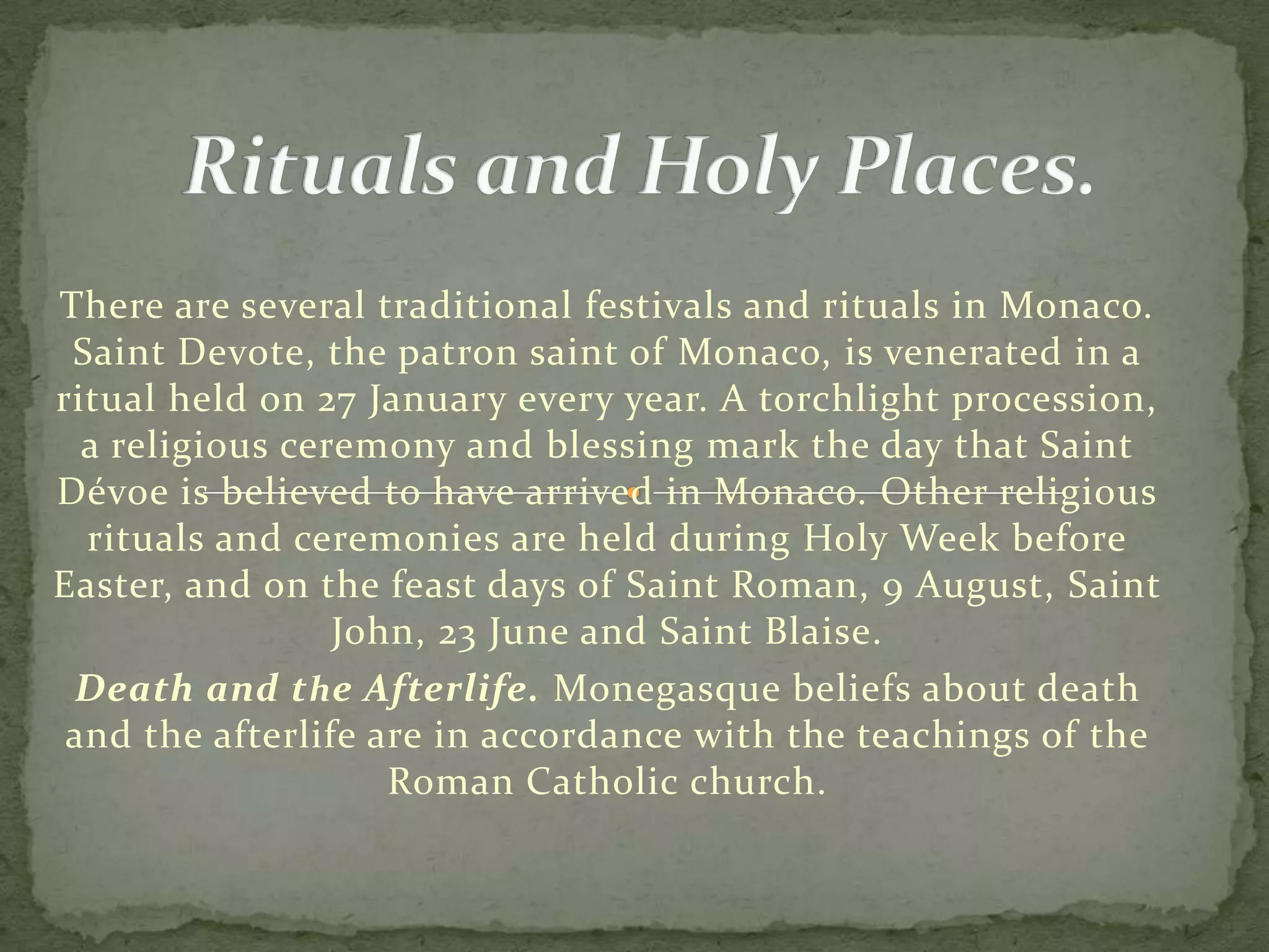 There are several traditional festivals and rituals in Monaco.
 Saint Devote, the patron saint of Monaco, is venerated in a
ritual held on 27 January every year. A torchlight procession,
  a religious ceremony and blessing mark the day that Saint
Dévoe is believed to have arrived in Monaco. Other religious
  rituals and ceremonies are held during Holy Week before
Easter, and on the feast days of Saint Roman, 9 August, Saint
                 John, 23 June and Saint Blaise.
 Death and t h e Afterlife. Monegasque beliefs about death
 and the afterlife are in accordance with the teachings of the
                    Roman Catholic church.
 