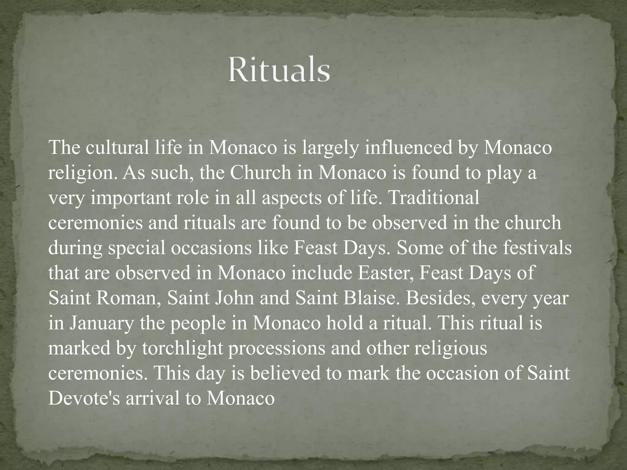 The cultural life in Monaco is largely influenced by Monaco
religion. As such, the Church in Monaco is found to play a
very important role in all aspects of life. Traditional
ceremonies and rituals are found to be observed in the church
during special occasions like Feast Days. Some of the festivals
that are observed in Monaco include Easter, Feast Days of
Saint Roman, Saint John and Saint Blaise. Besides, every year
in January the people in Monaco hold a ritual. This ritual is
marked by torchlight processions and other religious
ceremonies. This day is believed to mark the occasion of Saint
Devote's arrival to Monaco
 