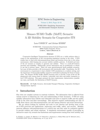 Engineering
EPiC Series in Engineering
Volume 2, 2018, Pages 43–55
SUMO 2018- Simulating Autonomous
and Intermodal Transport Systems
Monaco SUMO Traffic (MoST) Scenario:
A 3D Mobility Scenario for Cooperative ITS
Lara CODECÁ1
and Jérôme HÄRRI1
EURECOM - Communication Systems Department
06904 Sophia-Antipolis, France
[codeca, haerri]@eurecom.fr
Abstract
Cooperative Intelligent Transportation Systems (C-ITS) are a viable solution when it
comes to the optimization of the ever-growing population moving in the cities. C-ITS
studies have to deal with telecommunications issues and location errors due to the urban
environment, while keeping into account realistic mobility patterns. A detailed and state
of the art scenario is complex to generate and validate. There is a trade-off between
precision and scalability. Additionally, precise information may be problematic to obtain
or use due to privacy issues. There are some general-purpose freely-available scenarios,
but none of them provides a 3D environment with intermodal traffic. Nonetheless, the 3D
environment is a requirement to have reliable C-ITS simulations in a realistic setting, and
the importance of intermodal mobility cannot be overlooked in planning the future of smart
cities. The Monaco SUMO Traffic (MoST) Scenario aims to provide a state of the art 3D
playground with various kind of vehicles, vulnerable road users and public transports to
test C-ITS solutions. This paper presents the data requirements, characteristics, possible
use cases, and finally, the limitations of MoST Scenario.
Keywords 3D Traffic Scenario, Intermodal Transport Planning, Cooperative Intelligent
Transportation Systems
1 Introduction
Our cities are complex systems in constant evolution. The information that is collected from
various sources is enhancing our view and understanding of their dynamics. C-ITS are using
mobility information from vehicles and vulnerable road users to improve traffic and the quality
of life in the cities and their surroundings. This objective requires understanding not only of
traffic flows theory and telecommunications, but also human behavior and social interactions.
We are always looking for methods and tools to test theories and develop state of the
art C-ITS protocols and applications, improving road traffic, safety, and security. Mobility
patterns influence telecommunications in a critical way and they must be evaluated together
to provide realistic and robust solutions. A simulation environment capable of providing an
interactive smart city scenario has limitations and requirements coming from both mobility and
E. Wießner, L. Lücken, R. Hilbrich, Y.-P. Flötteröd, J. Erdmann, L. Bieker-Walz and M. Behrisch (eds.),
SUMO2018 (EPiC Series in Engineering, vol. 2), pp. 43–55
 